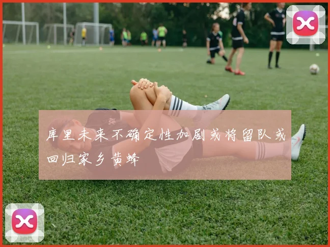库里未来不确定性加剧或将留队或回归家乡黄蜂