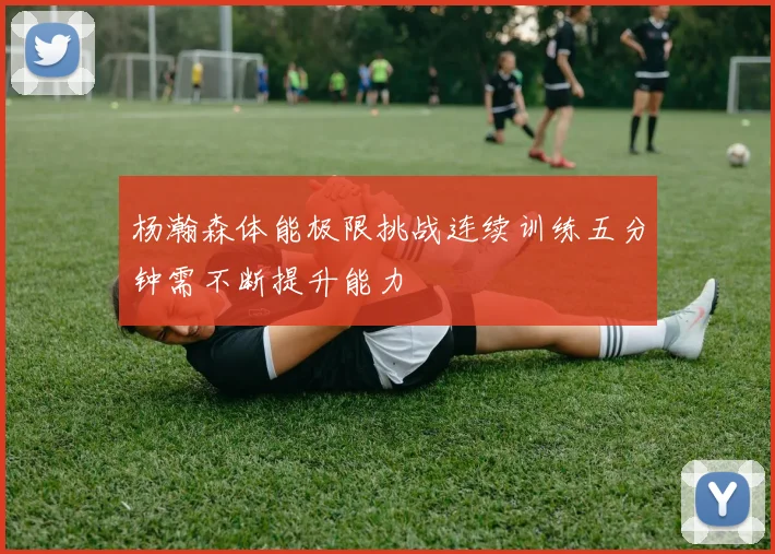 杨瀚森体能极限挑战连续训练五分钟需不断提升能力