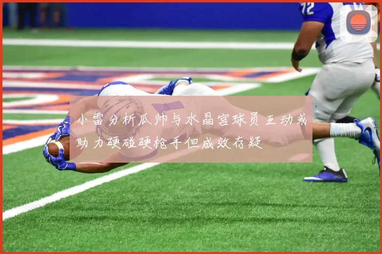 小雷分析瓜帅与水晶宫球员互动或助力硬碰硬枪手但成效存疑