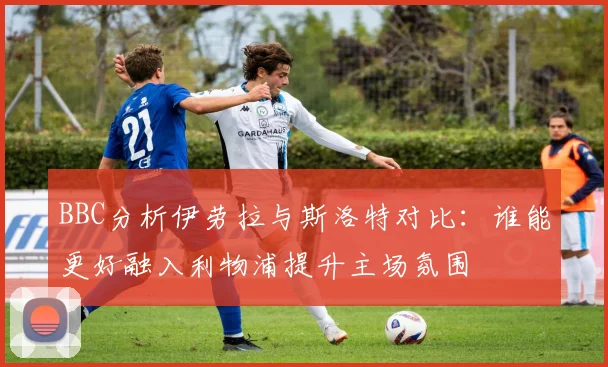 BBC分析伊劳拉与斯洛特对比：谁能更好融入利物浦提升主场氛围
