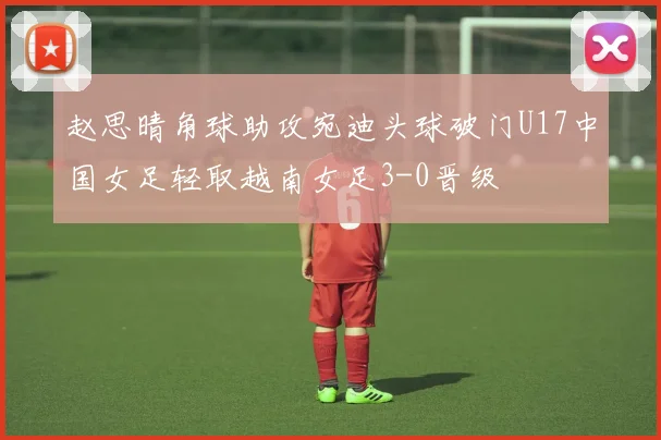 赵思晴角球助攻宛迪头球破门U17中国女足轻取越南女足3-0晋级