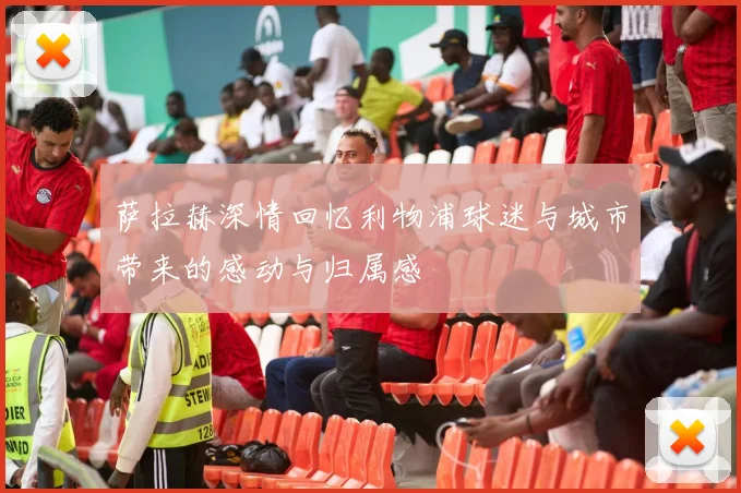 萨拉赫深情回忆利物浦球迷与城市带来的感动与归属感
