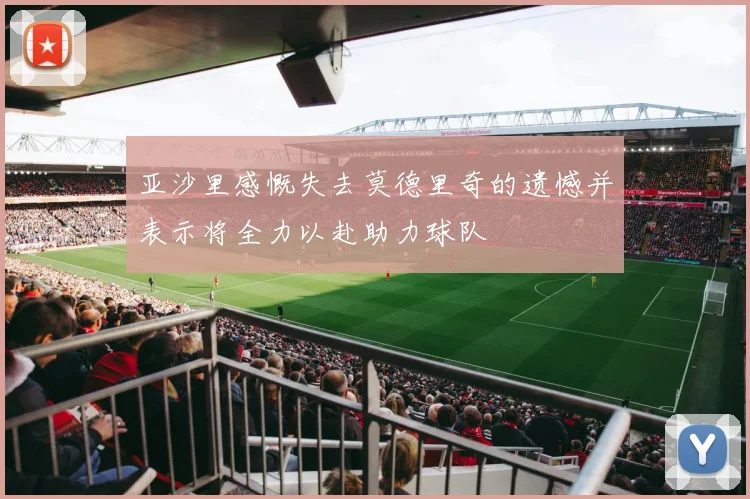 亚沙里感慨失去莫德里奇的遗憾并表示将全力以赴助力球队