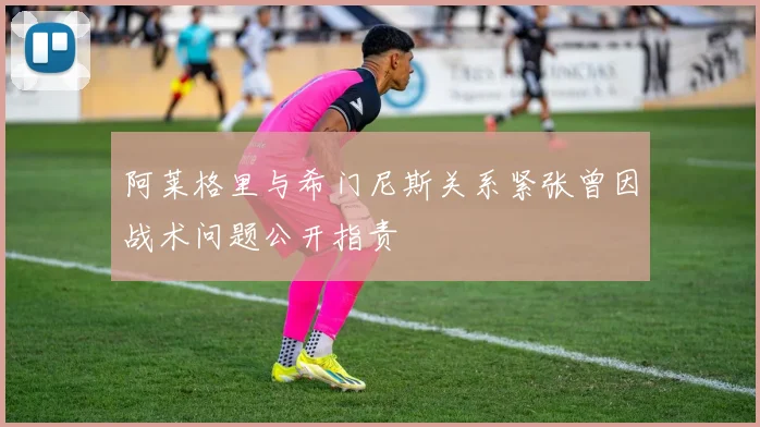 阿莱格里与希门尼斯关系紧张曾因战术问题公开指责