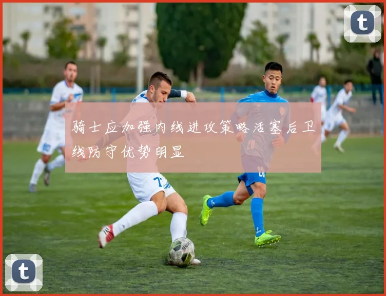 骑士应加强内线进攻策略活塞后卫线防守优势明显