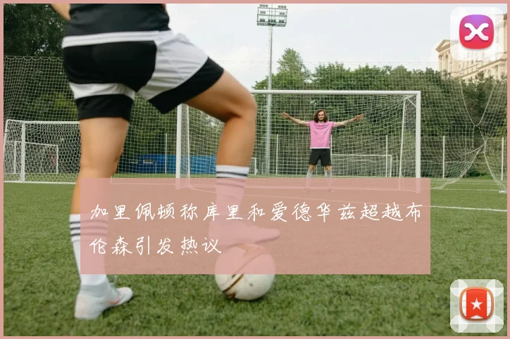 加里佩顿称库里和爱德华兹超越布伦森引发热议
