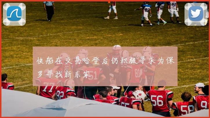 快船在交易哈登后仍积极寻求为保罗寻找新东家