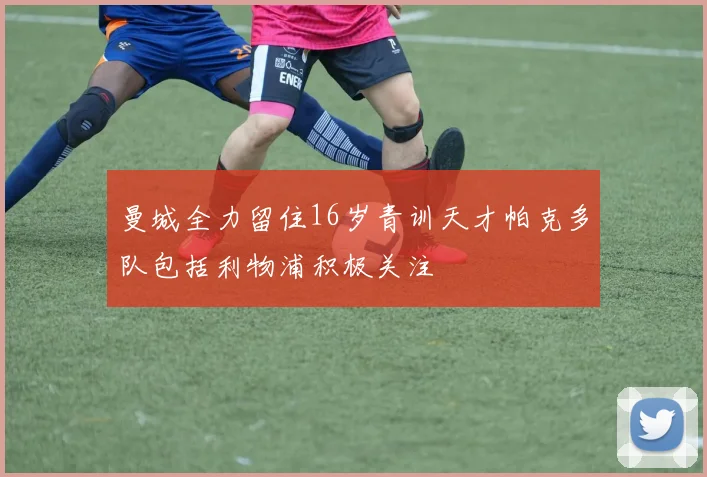 曼城全力留住16岁青训天才帕克多队包括利物浦积极关注