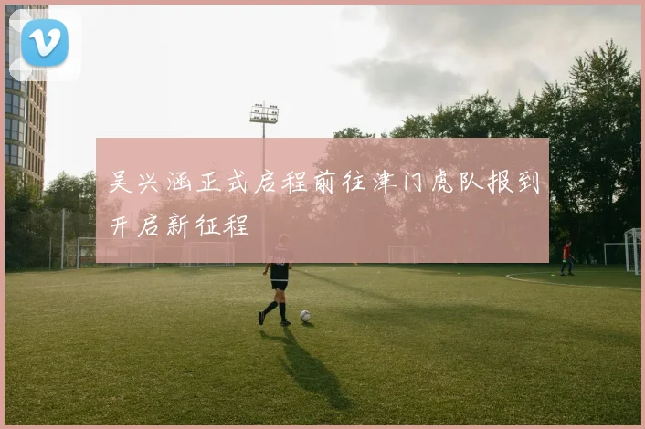 吴兴涵正式启程前往津门虎队报到开启新征程
