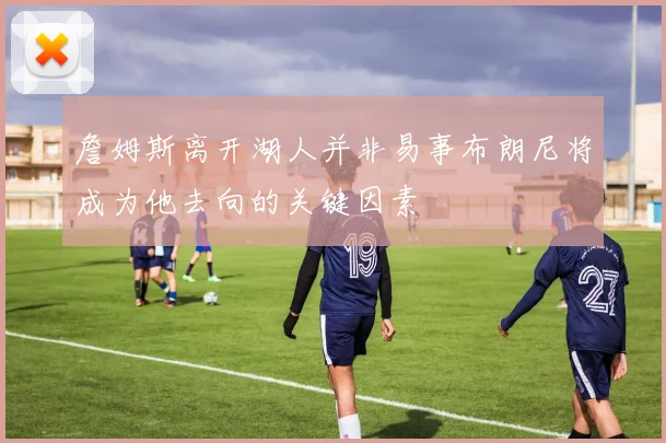 詹姆斯离开湖人并非易事布朗尼将成为他去向的关键因素