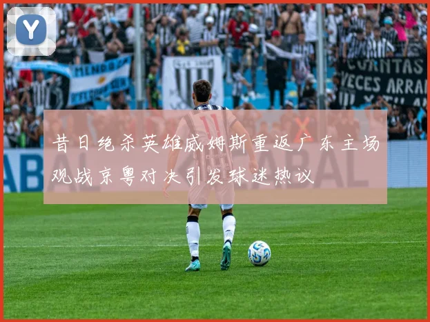 昔日绝杀英雄威姆斯重返广东主场观战京粤对决引发球迷热议