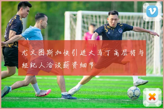 尤文图斯加快引进大马丁高层将与经纪人洽谈薪资细节