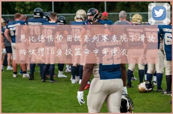 恩比德伤势困扰系列赛表现下滑场均仅得16分投篮命中率惨淡