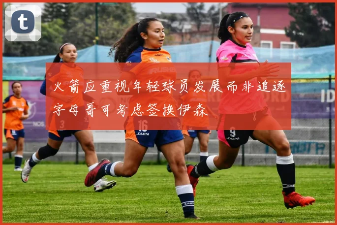 火箭应重视年轻球员发展而非追逐字母哥可考虑签换伊森