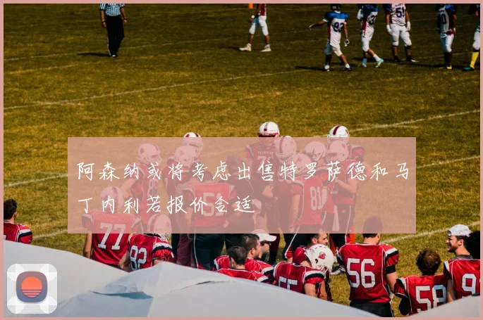 阿森纳或将考虑出售特罗萨德和马丁内利若报价合适