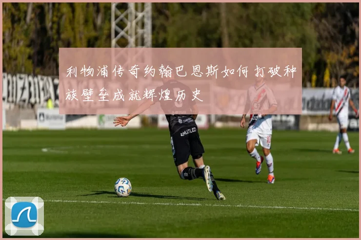 利物浦传奇约翰巴恩斯如何打破种族壁垒成就辉煌历史