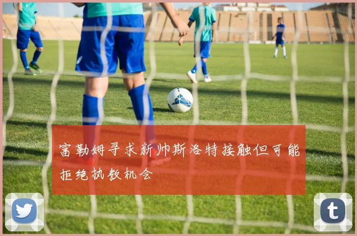 富勒姆寻求新帅斯洛特接触但可能拒绝执教机会